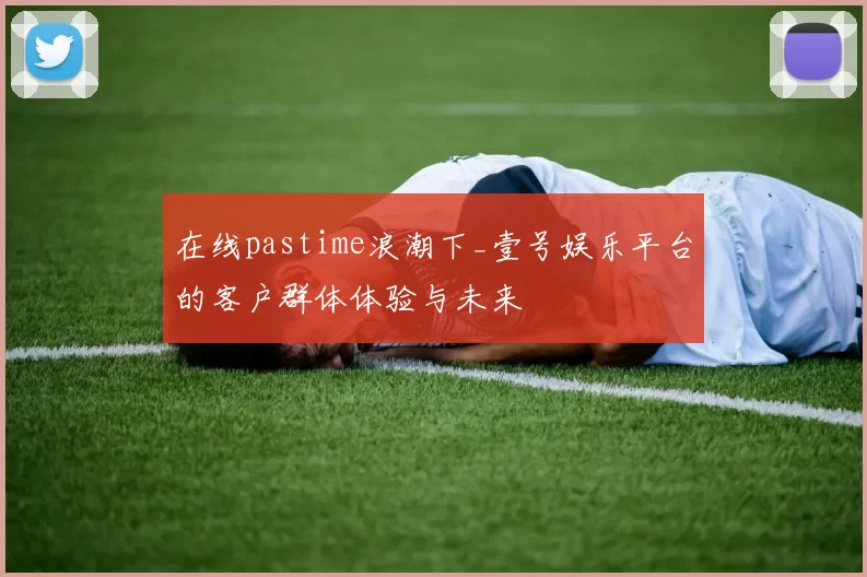 在线pastime浪潮下_壹号娱乐平台的客户群体体验与未来