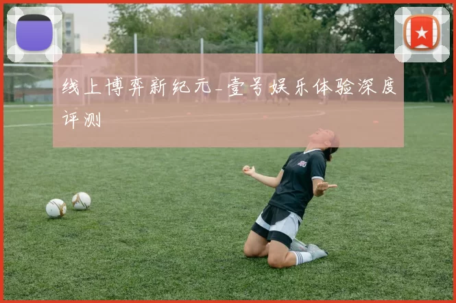 线上博弈新纪元_壹号娱乐体验深度评测