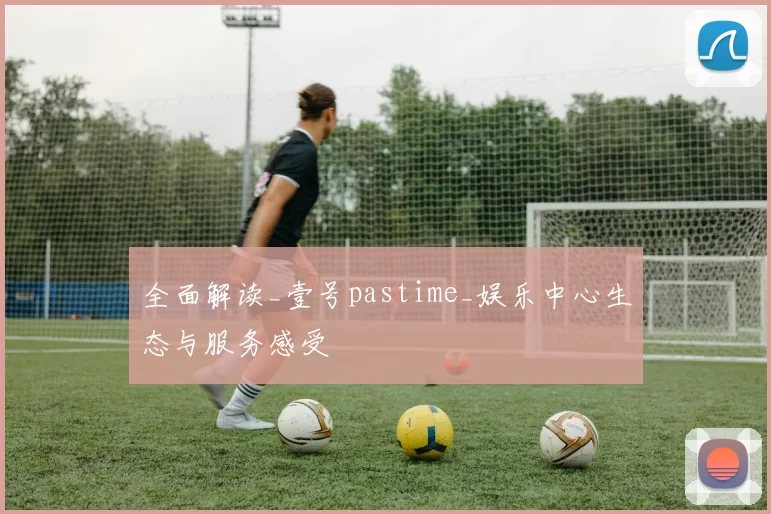 全面解读_壹号pastime_娱乐中心生态与服务感受