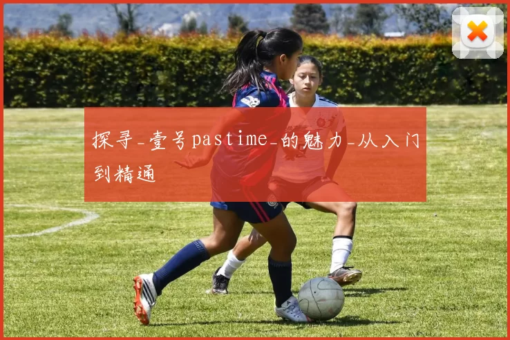 探寻_壹号pastime_的魅力_从入门到精通