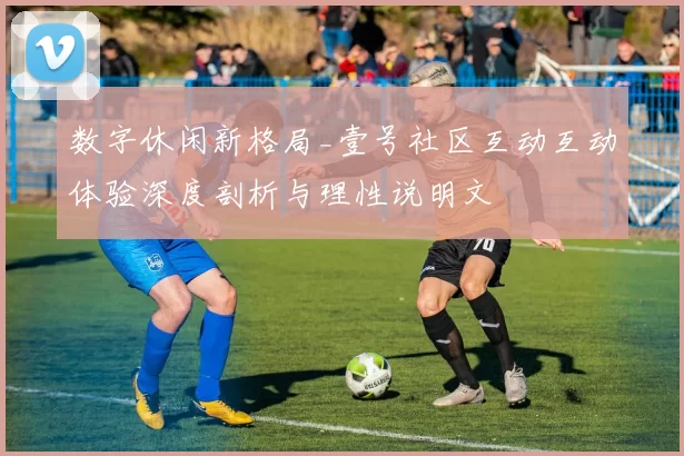 数字休闲新格局_壹号社区互动互动体验深度剖析与理性说明文