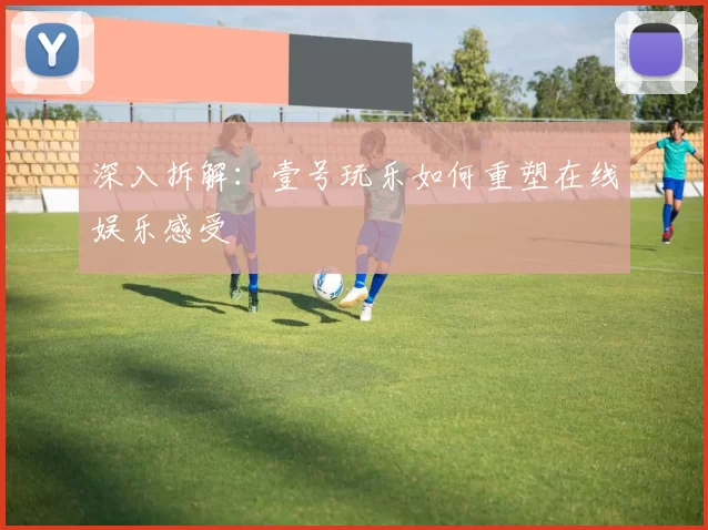 深入拆解：壹号玩乐如何重塑在线娱乐感受