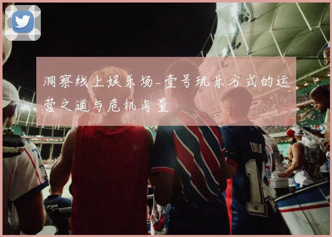 洞察线上娱乐场_壹号玩乐方式的运营之道与危机考量