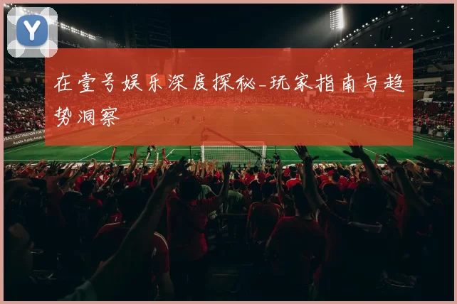 在壹号娱乐深度探秘_玩家指南与趋势洞察