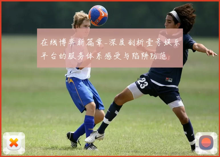 在线博弈新篇章_深度剖析壹号娱乐平台的服务体系感受与陷阱防范