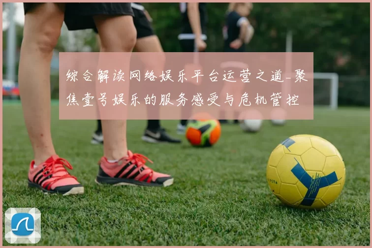 综合解读网络娱乐平台运营之道_聚焦壹号娱乐的服务感受与危机管控投注额博弈策略