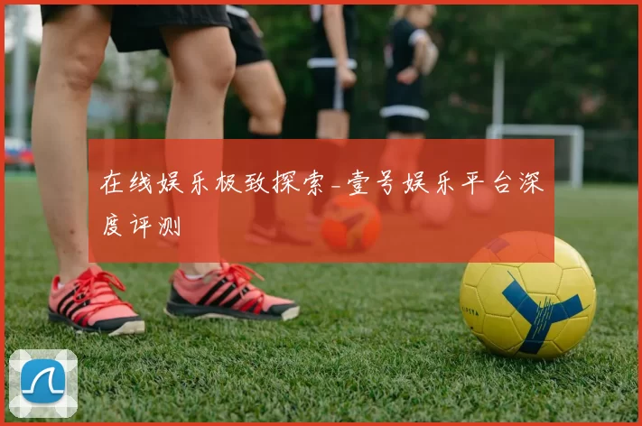 在线娱乐极致探索_壹号娱乐平台深度评测