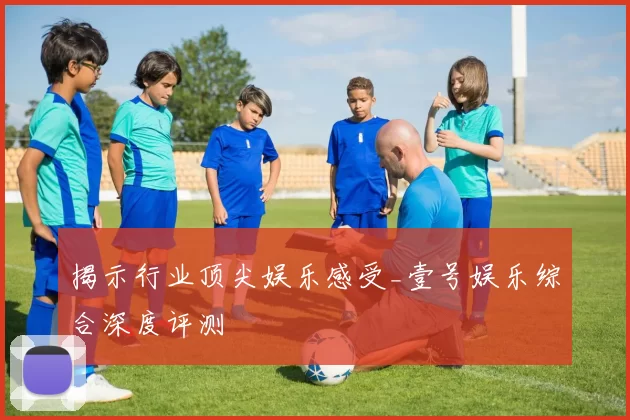 揭示行业顶尖娱乐感受_壹号娱乐综合深度评测