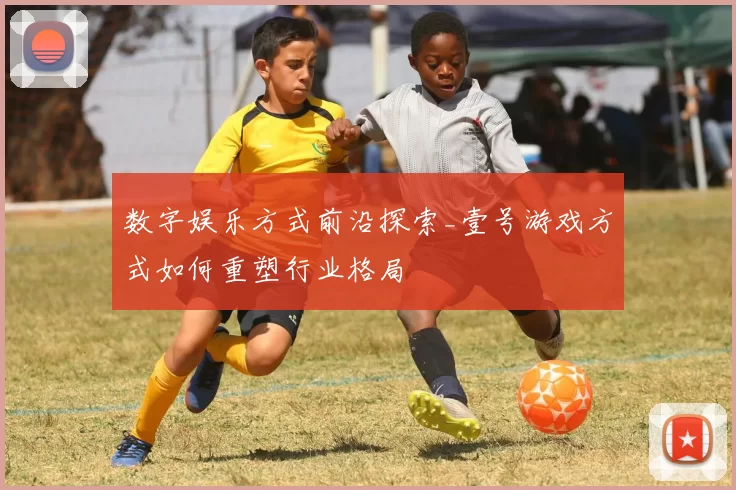 数字娱乐方式前沿探索_壹号游戏方式如何重塑行业格局