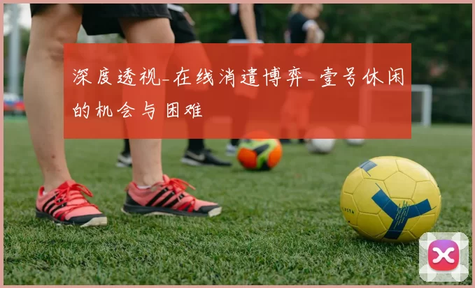 深度透视_在线消遣博弈_壹号休闲的机会与困难