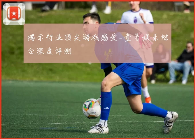 揭示行业顶尖游戏感受_壹号娱乐综合深度评测