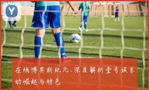 在线博弈新纪元_深度解析壹号娱乐的崛起与特色