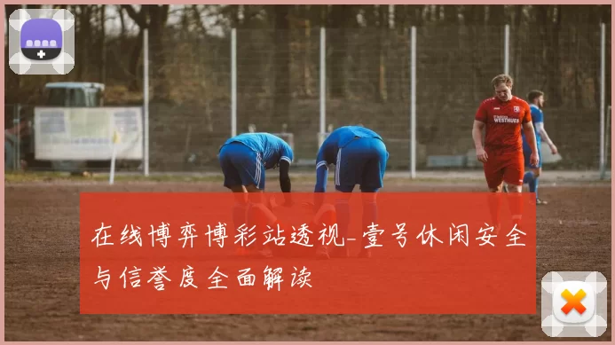 在线博弈博彩站透视_壹号休闲安全与信誉度全面解读