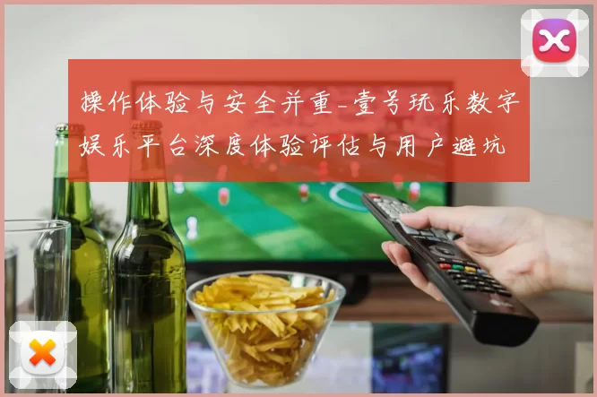 操作体验与安全并重_壹号玩乐数字娱乐平台深度体验评估与用户避坑指引